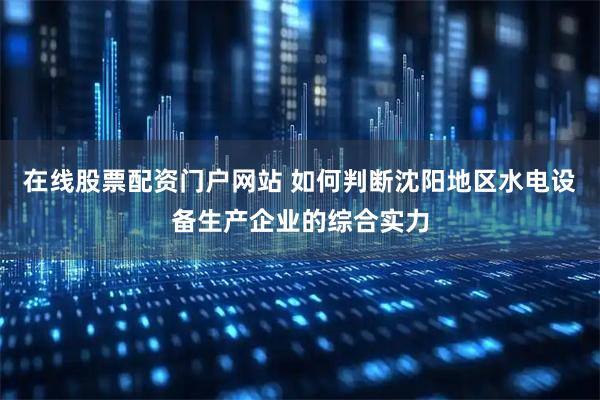 在线股票配资门户网站 如何判断沈阳地区水电设备生产企业的综合实力