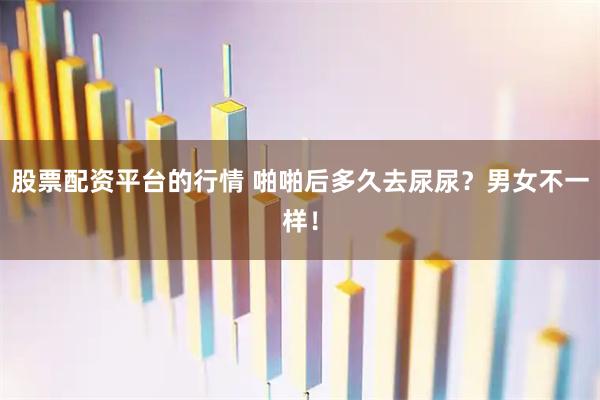 股票配资平台的行情 啪啪后多久去尿尿？男女不一样！