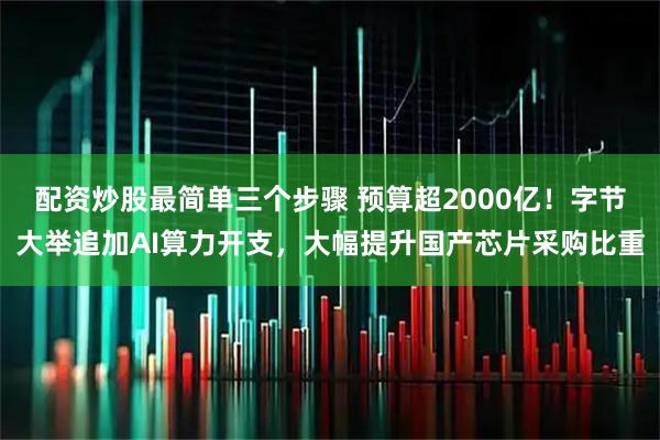 配资炒股最简单三个步骤 预算超2000亿！字节大举追加AI算力开支，大幅提升国产芯片采购比重