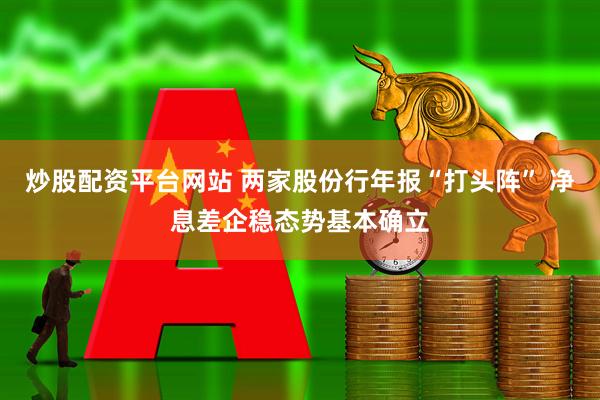 炒股配资平台网站 两家股份行年报“打头阵” 净息差企稳态势基本确立
