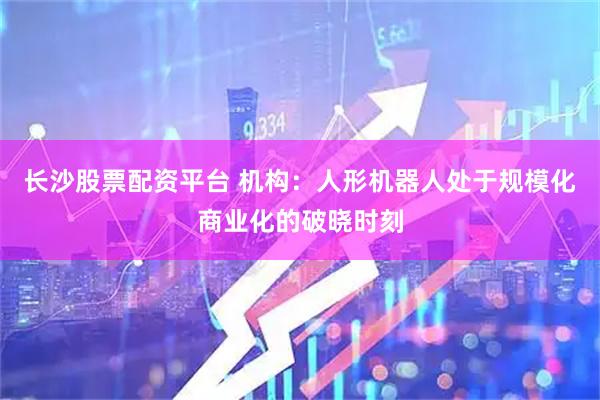 长沙股票配资平台 机构：人形机器人处于规模化商业化的破晓时刻
