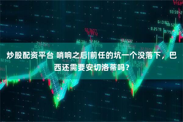 炒股配资平台 哨响之后|前任的坑一个没落下，巴西还需要安切洛蒂吗？