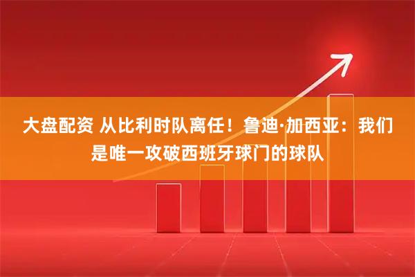 大盘配资 从比利时队离任！鲁迪·加西亚：我们是唯一攻破西班牙球门的球队