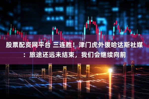 股票配资网平台 三连胜！津门虎外援哈达斯社媒：旅途还远未结束，我们会继续向前